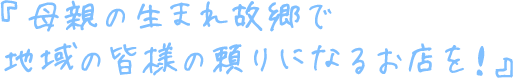 『母親の生まれ故郷で 地域の皆様の頼りになるお店を！』