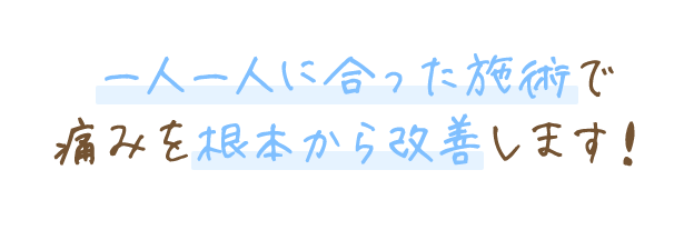 一人一人に合った施術で痛みを根本から改善します！